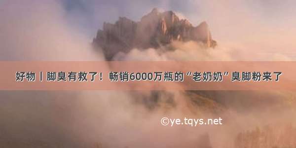 好物丨脚臭有救了！畅销6000万瓶的“老奶奶”臭脚粉来了