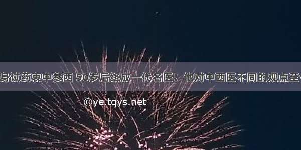 中年学医以身试药衷中参西 50岁后终成一代名医！他对中西医不同的观点至今还是对的！