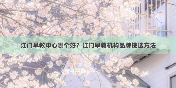 江门早教中心哪个好？江门早教机构品牌挑选方法