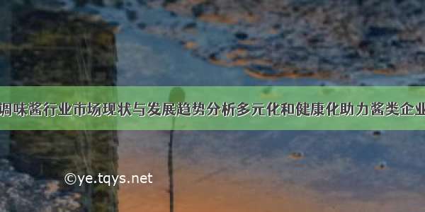 中国调味酱行业市场现状与发展趋势分析多元化和健康化助力酱类企业发展