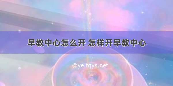 早教中心怎么开 怎样开早教中心