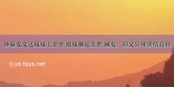 孙俪发文送妹妹上北电 姐妹俩超亲密 网友：同父异母感情真好