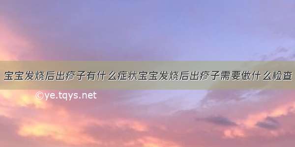 宝宝发烧后出疹子有什么症状宝宝发烧后出疹子需要做什么检查