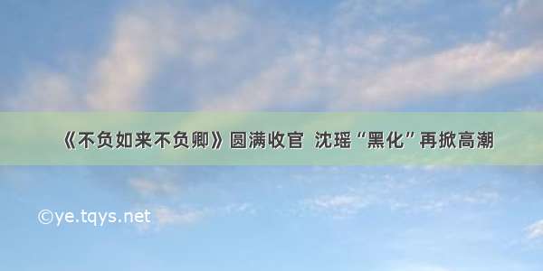 《不负如来不负卿》圆满收官  沈瑶“黑化”再掀高潮