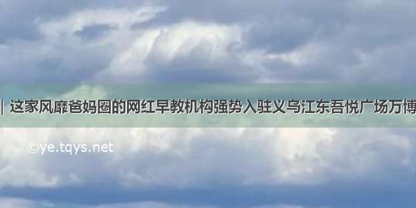 大事件｜这家风靡爸妈圈的网红早教机构强势入驻义乌江东吾悦广场万博悦街了！