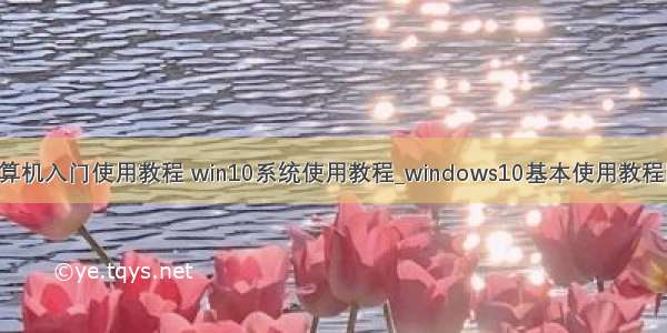 win10计算机入门使用教程 win10系统使用教程_windows10基本使用教程图文步骤