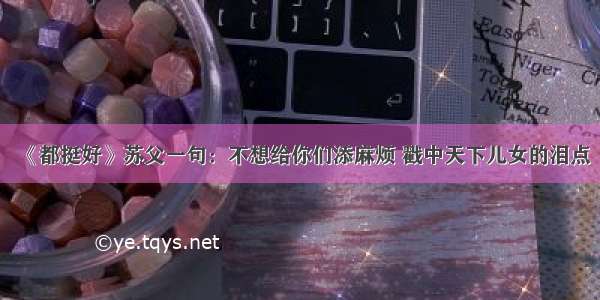 《都挺好》苏父一句：不想给你们添麻烦 戳中天下儿女的泪点