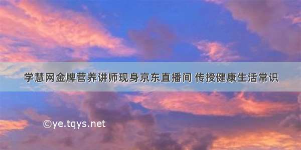 学慧网金牌营养讲师现身京东直播间 传授健康生活常识