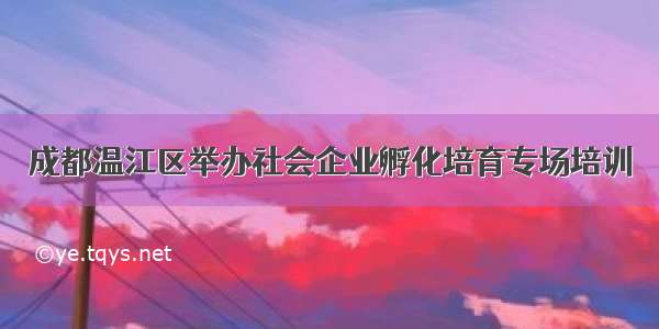 成都温江区举办社会企业孵化培育专场培训