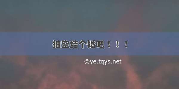 抽空结个婚吧 ！！！