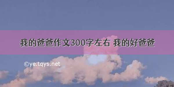 我的爸爸作文300字左右 我的好爸爸