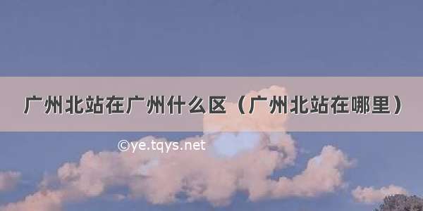 广州北站在广州什么区（广州北站在哪里）