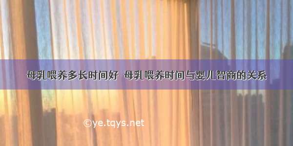 母乳喂养多长时间好  母乳喂养时间与婴儿智商的关系