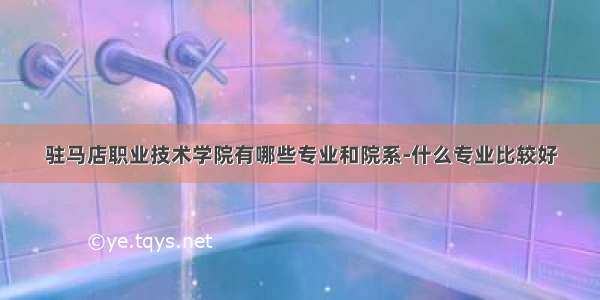 驻马店职业技术学院有哪些专业和院系-什么专业比较好