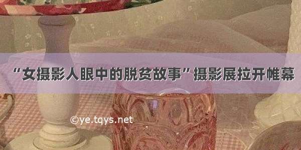 “女摄影人眼中的脱贫故事”摄影展拉开帷幕