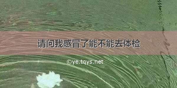 请问我感冒了能不能去体检