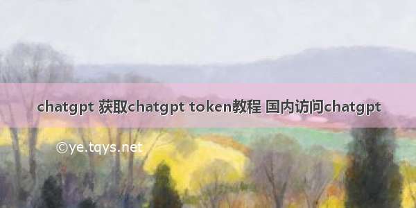 chatgpt 获取chatgpt token教程 国内访问chatgpt