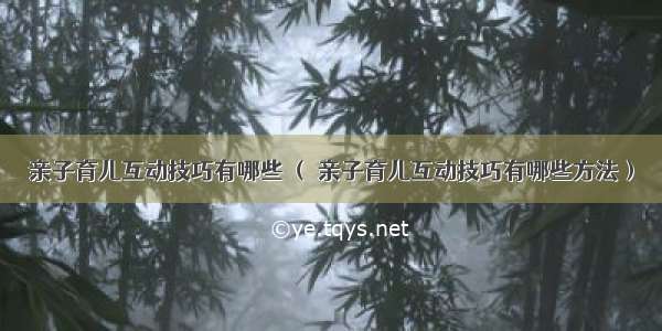 亲子育儿互动技巧有哪些 （ 亲子育儿互动技巧有哪些方法）