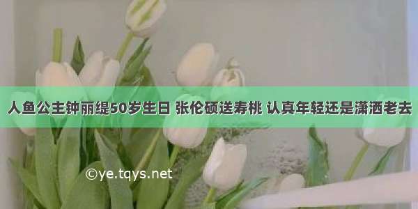 人鱼公主钟丽缇50岁生日 张伦硕送寿桃 认真年轻还是潇洒老去