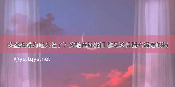 头盔没破为啥人挂了？实验告诉我们 都是冷兵器升级惹的祸