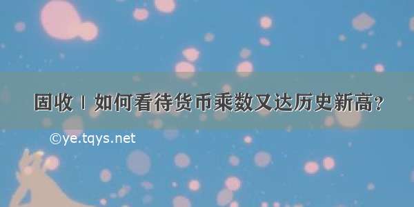 固收｜如何看待货币乘数又达历史新高？