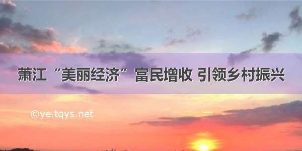 萧江“美丽经济”富民增收 引领乡村振兴