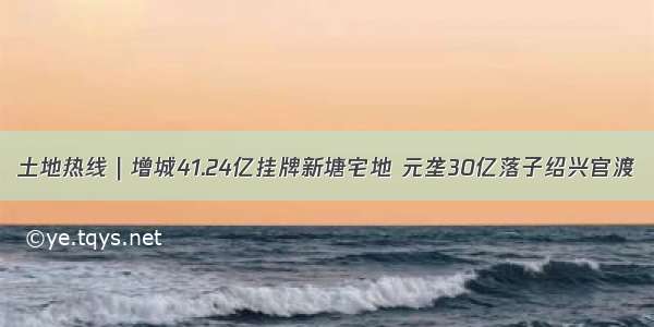 土地热线｜增城41.24亿挂牌新塘宅地 元垄30亿落子绍兴官渡