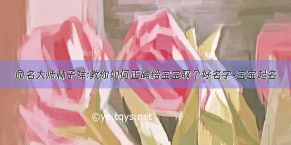 命名大师林子祥:教你如何正确给宝宝取个好名字-宝宝起名