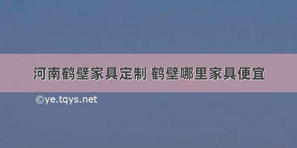 河南鹤壁家具定制 鹤壁哪里家具便宜