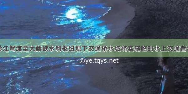 黔江弩滩至大藤峡水利枢纽坝下交通桥水域将实施临时水上交通管制