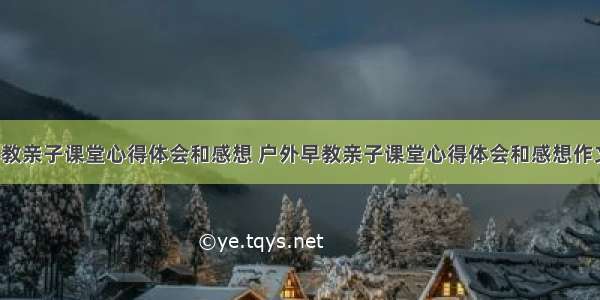 户外早教亲子课堂心得体会和感想 户外早教亲子课堂心得体会和感想作文(3篇)