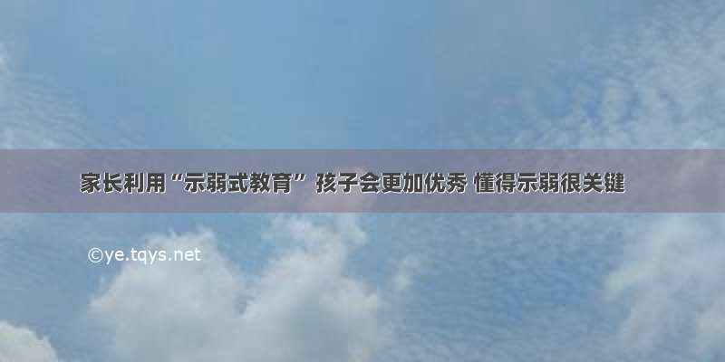 家长利用“示弱式教育” 孩子会更加优秀 懂得示弱很关键