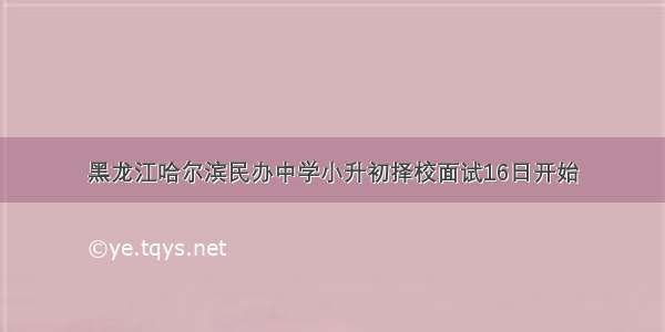 黑龙江哈尔滨民办中学小升初择校面试16日开始