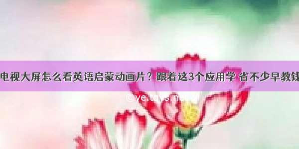 电视大屏怎么看英语启蒙动画片？跟着这3个应用学 省不少早教钱