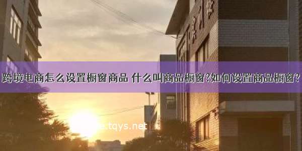 跨境电商怎么设置橱窗商品 什么叫商品橱窗?如何设置商品橱窗?