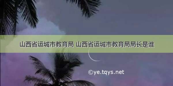 山西省运城市教育局 山西省运城市教育局局长是谁