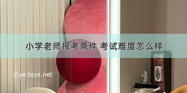 小学老师报考条件 考试难度怎么样