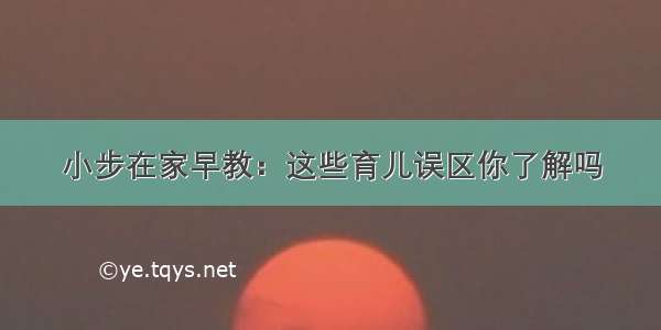 小步在家早教：这些育儿误区你了解吗