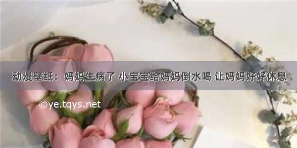 动漫壁纸：妈妈生病了 小宝宝给妈妈倒水喝 让妈妈好好休息