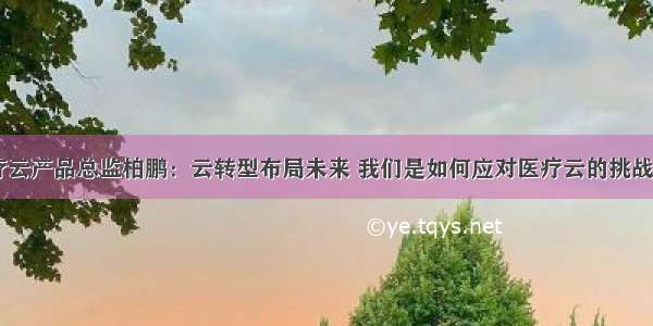 京颐医疗云产品总监柏鹏：云转型布局未来 我们是如何应对医疗云的挑战与机遇...