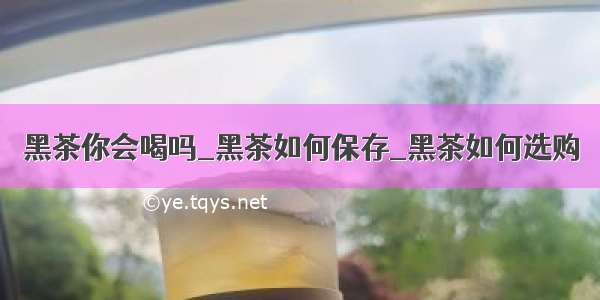 黑茶你会喝吗_黑茶如何保存_黑茶如何选购