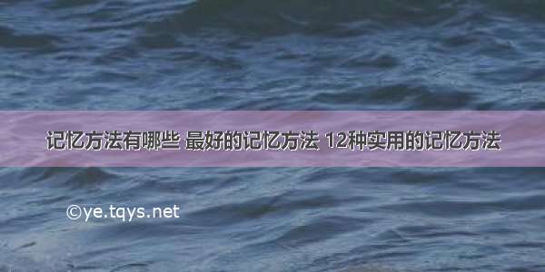 记忆方法有哪些 最好的记忆方法 12种实用的记忆方法