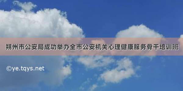 朔州市公安局成功举办全市公安机关心理健康服务骨干培训班