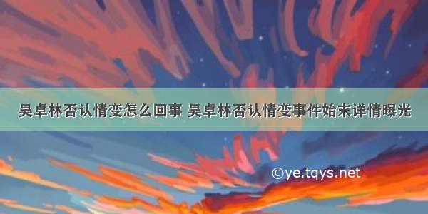 吴卓林否认情变怎么回事 吴卓林否认情变事件始末详情曝光