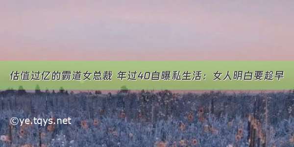 估值过亿的霸道女总裁 年过40自曝私生活：女人明白要趁早