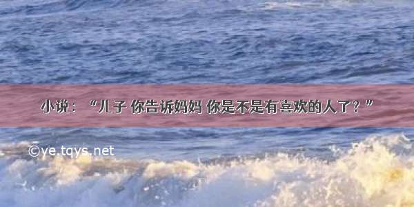 小说：“儿子 你告诉妈妈 你是不是有喜欢的人了？”