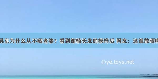 吴京为什么从不晒老婆？看到谢楠长发的模样后 网友：这谁敢晒啊