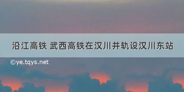 沿江高铁 武西高铁在汉川并轨设汉川东站