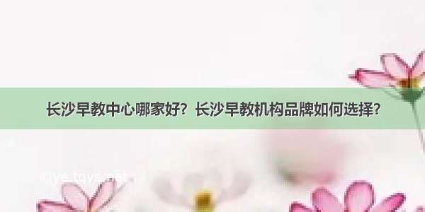 长沙早教中心哪家好？长沙早教机构品牌如何选择？