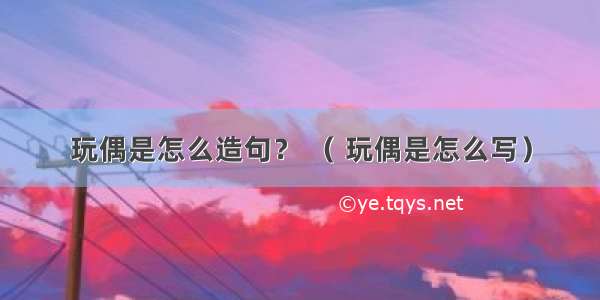 玩偶是怎么造句？ （ 玩偶是怎么写）